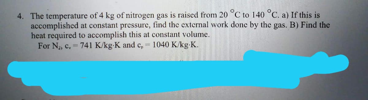 4. The temperature of 4 kg of nitrogen gas is raised from 20 °C to 140 °C. a) If this is
accomplished at constant pressure, find the external work done by the gas. B) Find the
heat required to accomplish this at constant volume.
For N₂, c. = 741 K/kg-K and cp
1040 K/kg-K.
