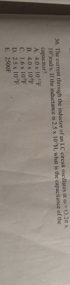 36. The current through the inductor of an LC circuit oscillates at = (3.2π x
10³)rad/s. If the inductance is 2.5 x 10³H, what is the capacitance of the
capacitor?
A. 4.0 x 10-¹2F
B. 4.0 x 10°F
C. 1.6 x 10 F
D. 2.5 x 10-7F
E. 2500F
