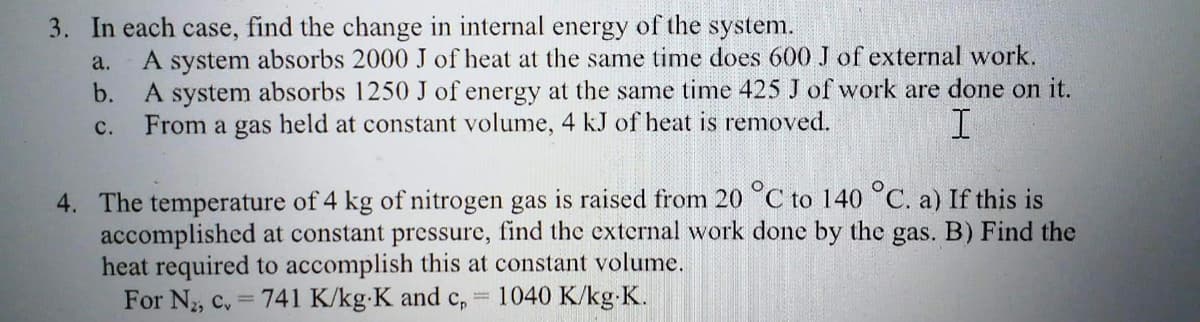 3. In each case, find the change in internal energy of the system.
a.
b.
A system absorbs 2000 J of heat at the same time does 600 J of external work.
A system absorbs 1250 J of energy at the same time 425 J of work are done on it.
From a gas held at constant volume, 4 kJ of heat is removed.
C.
I
4. The temperature of 4 kg of nitrogen gas is raised from 20 °C to 140 °C. a) If this is
accomplished at constant pressure, find the external work done by the gas. B) Find the
heat required to accomplish this at constant volume.
For N₂, Cv = 741 K/kg-K and c, 1040 K/kg-K.
