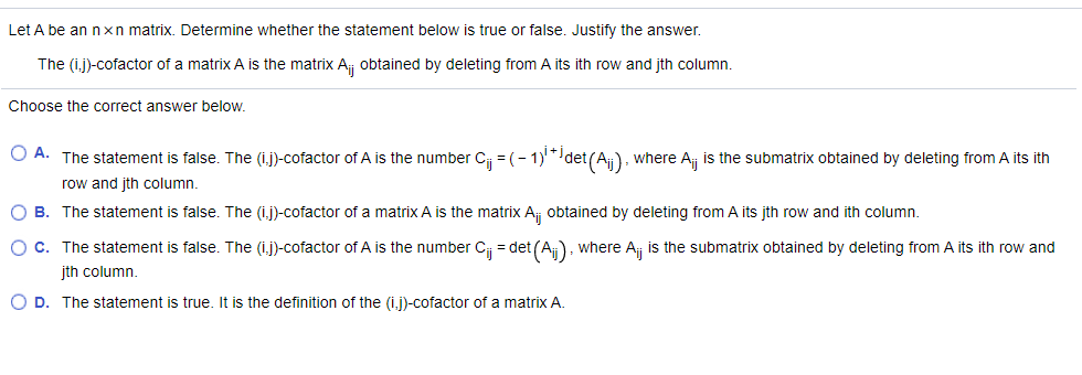 Let A be an nxn matrix. Determine whether the statement below is true or false. Justify the answer.
The (ij)-cofactor of a matrix A is the matrix A, obtained by deleting from A its ith row and jth column.
Choose the correct answer below.
O A. The statement is false. The (i.j)-cofactor of A is the number C = (- 1)*det(A), where A is the submatrix obtained by deleting from A its ith
row and jth column,
B. The statement is false. The (ij)-cofactor of a matrix A is the matrix Aj obtained by deleting from A its jth row and ith column.
O C. The statement is false. The (i.j)-cofactor of A is the number C = det (A), where A is the submatrix obtained by deleting from A its ith row and
įth column.
O D. The statement is true. It is the definition of the (i,j)-cofactor of a matrix A.
