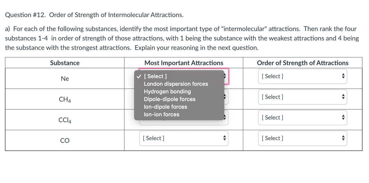 Question #12. Order of Strength of Intermolecular Attractions.
a) For each of the following substances, identify the most important type of "intermolecular" attractions. Then rank the four
substances 1-4 in order of strength of those attractions, with 1 being the substance with the weakest attractions and 4 being
the substance with the strongest attractions. Explain your reasoning in the next question.
Substance
Most Important Attractions
Order of Strength of Attractions
v [ Select ]
London dispersion forces
[ Select ]
Ne
Hydrogen bonding
Dipole-dipole forces
lon-dipole forces
CH4
[ Select ]
lon-ion forces
CCI4
[ Select ]
CO
[ Select ]
[ Select ]
