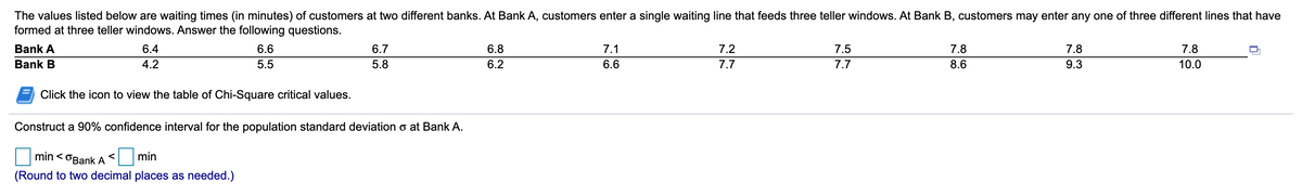 The values listed below are waiting times (in minutes) of customers at two different banks. At Bank A, customers enter a single waiting line that feeds three teller windows. At Bank B, customers may enter any one of three different lines that have
formed at three teller windows. Answer the following questions.
Bank A
6.4
6.6
6.7
6.8
7.1
7.2
7.5
7.8
7.8
7.8
Bank B
4.2
5.5
5.8
6.2
6.6
7.7
7.7
8.6
9.3
10.0
Click the icon to view the table of Chi-Square critical values.
Construct a 90% confidence interval for the population standard deviation o at Bank A.
min < OBank A
min
(Round to two decimal places as needed.)
