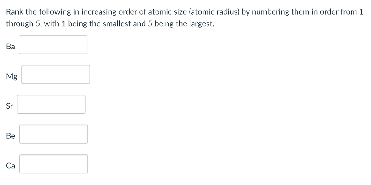 Rank the following in increasing order of atomic size (atomic radius) by numbering them in order from 1
through 5, with 1 being the smallest and 5 being the largest.
Ba
Mg
Sr
Ве
Са
