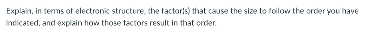 Explain, in terms of electronic structure, the factor(s) that cause the size to follow the order you have
indicated, and explain how those factors result in that order.
