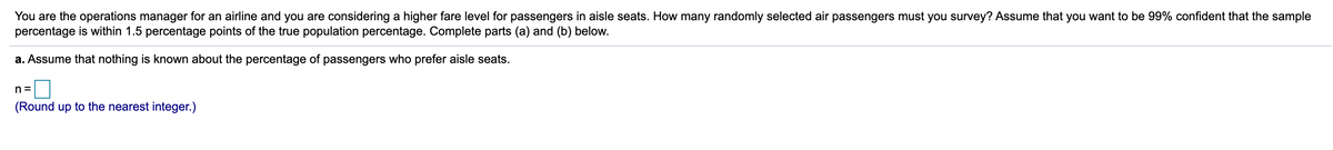 You are the operations manager for an airline and you are considering a higher fare level for passengers in aisle seats. How many randomly selected air passengers must you survey? Assume that you want to be 99% confident that the sample
percentage is within 1.5 percentage points of the true population percentage. Complete parts (a) and (b) below.
a. Assume that nothing is known about the percentage of passengers who prefer aisle seats.
n =
(Round up to the nearest integer.)
