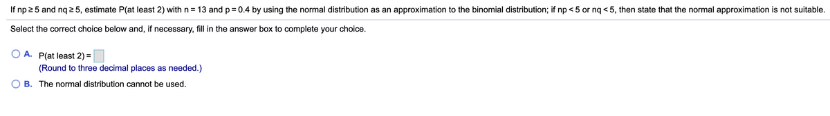 If np 25 and nq 2 5, estimate P(at least 2) withn= 13 and p = 0.4 by using the normal distribution as an approximation to the binomial distribution; if np < 5 or nq < 5, then state that the normal approximation is not suitable.
Select the correct choice below and, if necessary, fill in the answer box to complete your choice.
A.
P(at least 2) =
(Round to three decimal places as needed.)
B. The normal distribution cannot be used.
