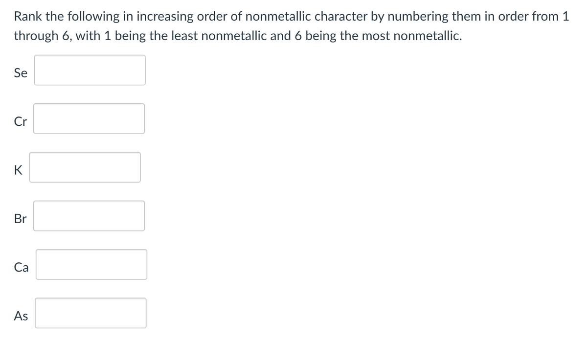 Rank the following in increasing order of nonmetallic character by numbering them in order from 1
through 6, with 1 being the least nonmetallic and 6 being the most nonmetallic.
Se
Cr
K
Br
Са
As
