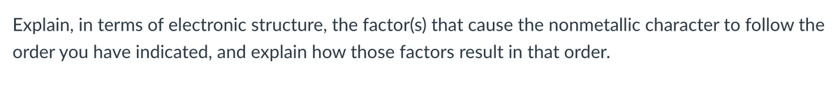 Explain, in terms of electronic structure, the factor(s) that cause the nonmetallic character to follow the
order you have indicated, and explain how those factors result in that order.
