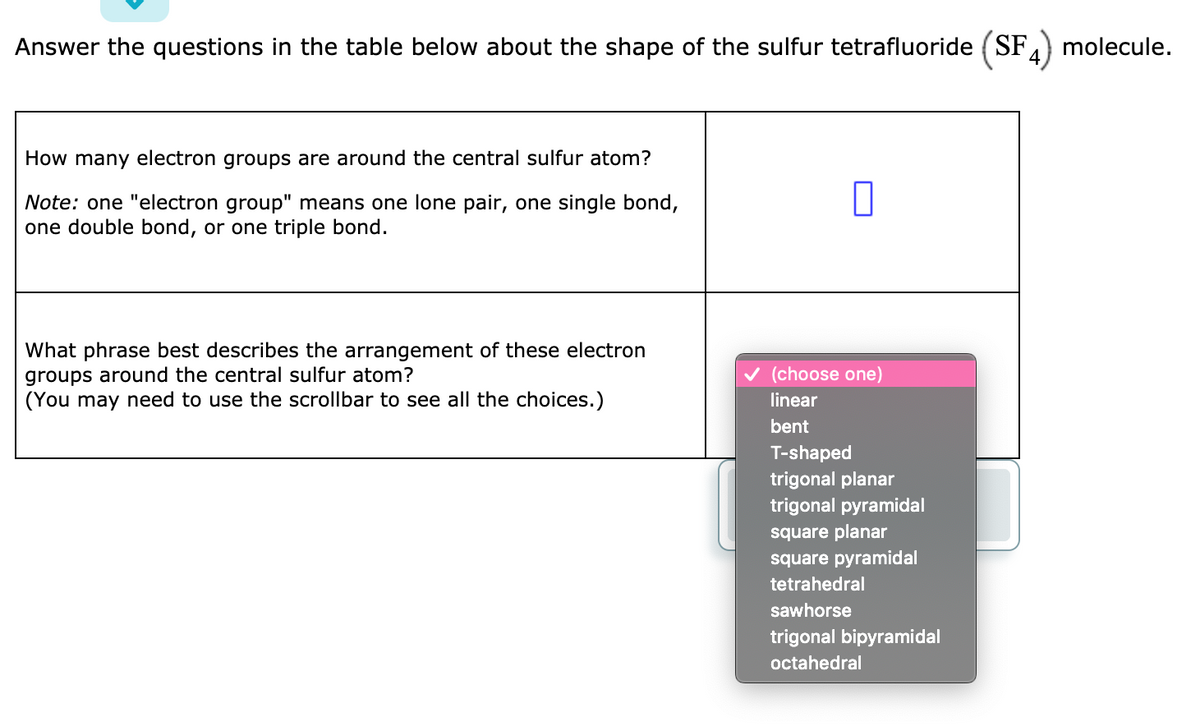 Answer the questions in the table below about the shape of the sulfur tetrafluoride (SFA) molecule.
How many electron groups are around the central sulfur atom?
Note: one "electron group" means one lone pair, one single bond,
one double bond, or one triple bond.
What phrase best describes the arrangement of these electron
groups around the central sulfur atom?
(You may need to use the scrollbar to see all the choices.)
v (choose one)
linear
bent
T-shaped
trigonal planar
trigonal pyramidal
square planar
square pyramidal
tetrahedral
sawhorse
trigonal bipyramidal
octahedral
