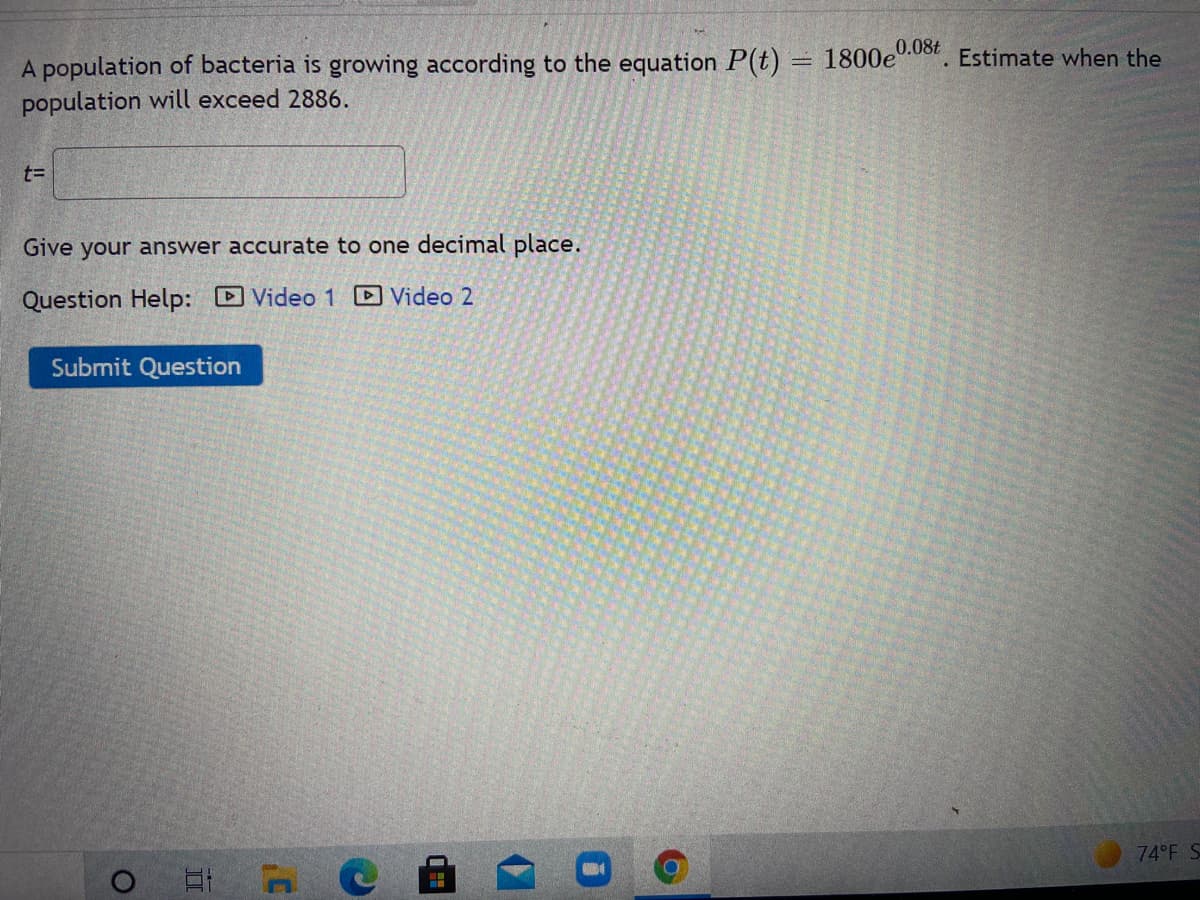 0.08t
A population of bacteria is growing according to the equation P(t) = 1800e
population will exceed 2886.
Estimate when the
t=
Give your answer accurate to one decimal place.
Question Help: Video 1 D Video 2
Submit Question
74 F S
