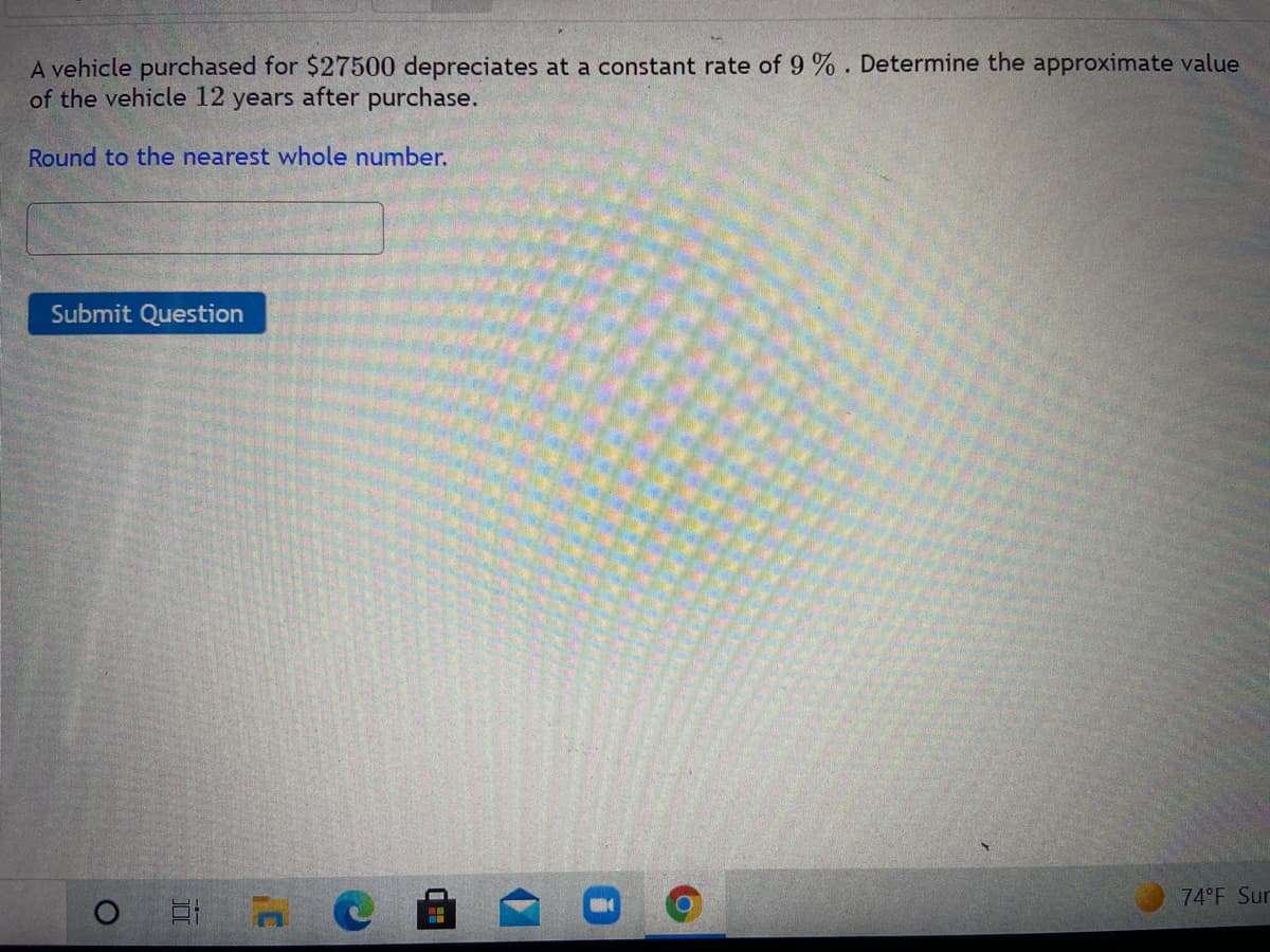 A vehicle purchased for $27500 depreciates at a constant rate of 9 %. Determine the approximate value
of the vehicle 12 years after purchase.
Round to the nearest whole number.
Submit Question
74°F Sur
