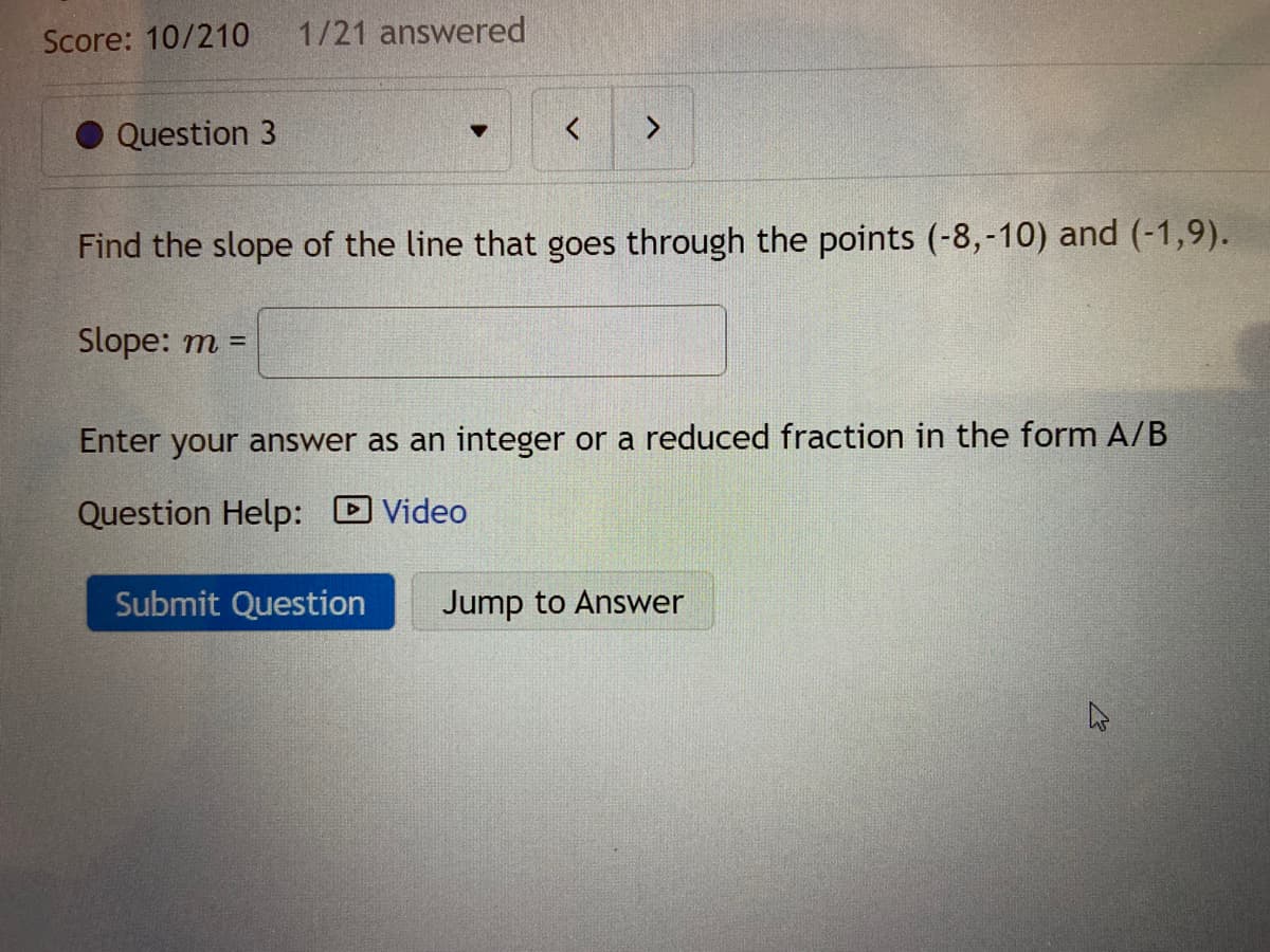 Score: 10/210
1/21 answered
Question 3
<>
Find the slope of the line that goes through the points (-8,-10) and (-1,9).
Slope: m =
Enter your answer as an integer or a reduced fraction in the form A/B
Question Help:
DVideo
Submit Question
Jump to Answer
