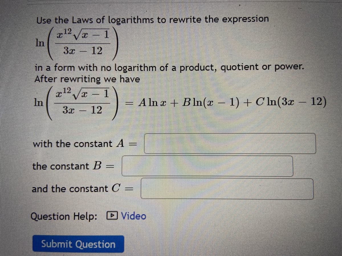 Use the Laws of logarithms to rewrite the expression
12 /a1
In
3x
12
-
in a form with no logarithm of a product, quotient or power.
After rewriting we have
x12 Jx 1
= A ln a + B ln(x – 1) + C In(3x – 12)
12
In
3x
-
with the constant A =
the constant B
and the constant C
Question Help: DVideo
Submit Question
