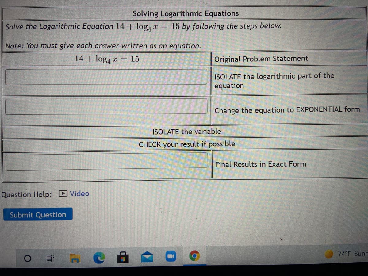 Solving Logarithmic Equations
Solve the Logarithmic Equation 14 + log, a
15 by following the steps below.
Note: You must give each answer written as an equation.
14 + log, x =
15
Original Problem Statement
ISOLATE the logarithmic part of the
equation
Change the equation to EXPONENTIAL form
ISOLATE the variable
CHECK your result if possible
Final Results in Exact Form
Question Help: Video
Submit Question
74 F Sunn
