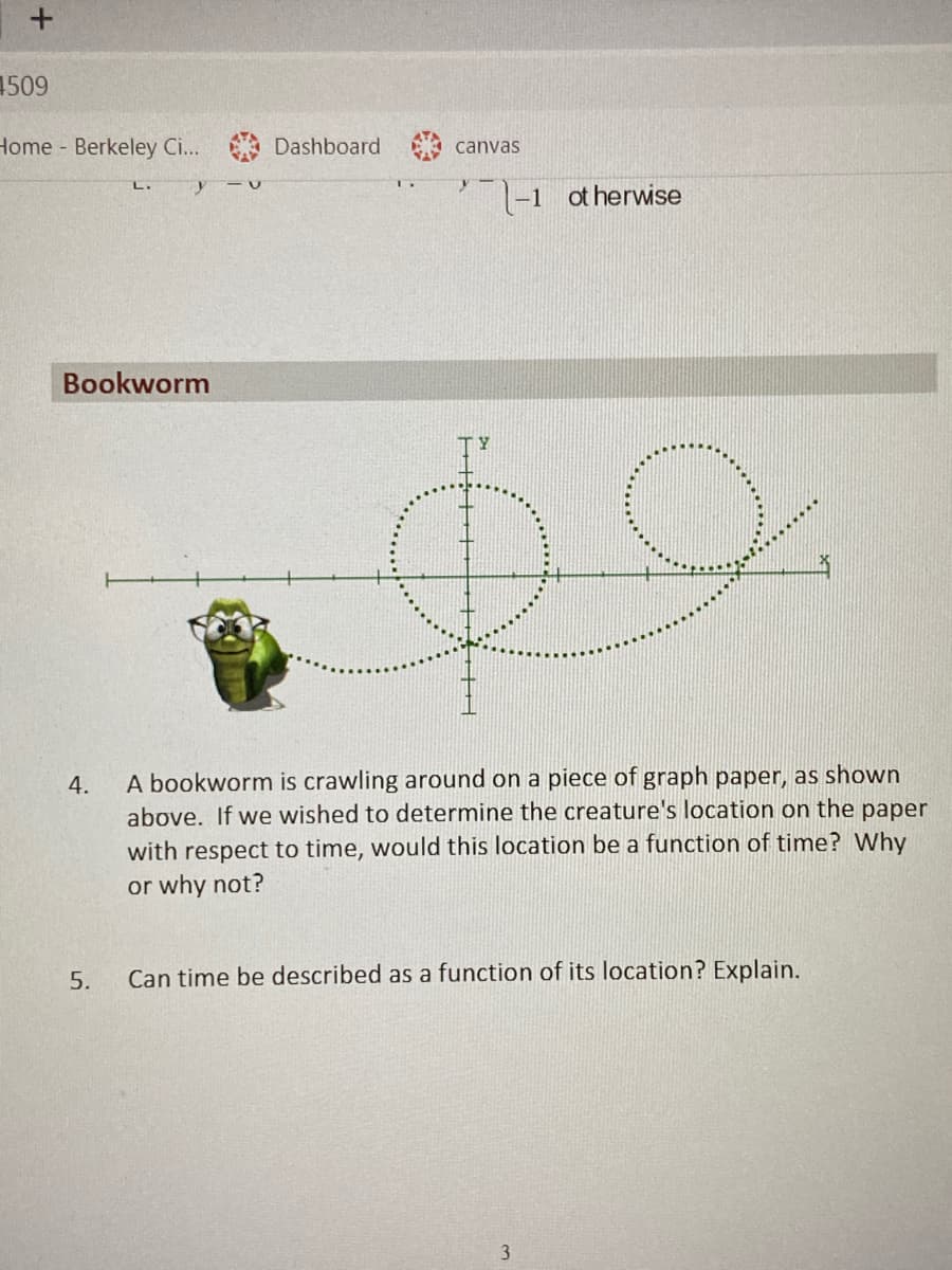 1509
Home Berkeley C...
Dashboard
canvas
|-1 ot herwise
Bookworm
A bookworm is crawling around on a piece of graph paper, as shown
above. If we wished to determine the creature's location on the paper
with respect to time, would this location be a function of time? Why
or why not?
4.
5.
Can time be described as a function of its location? Explain.
3.
