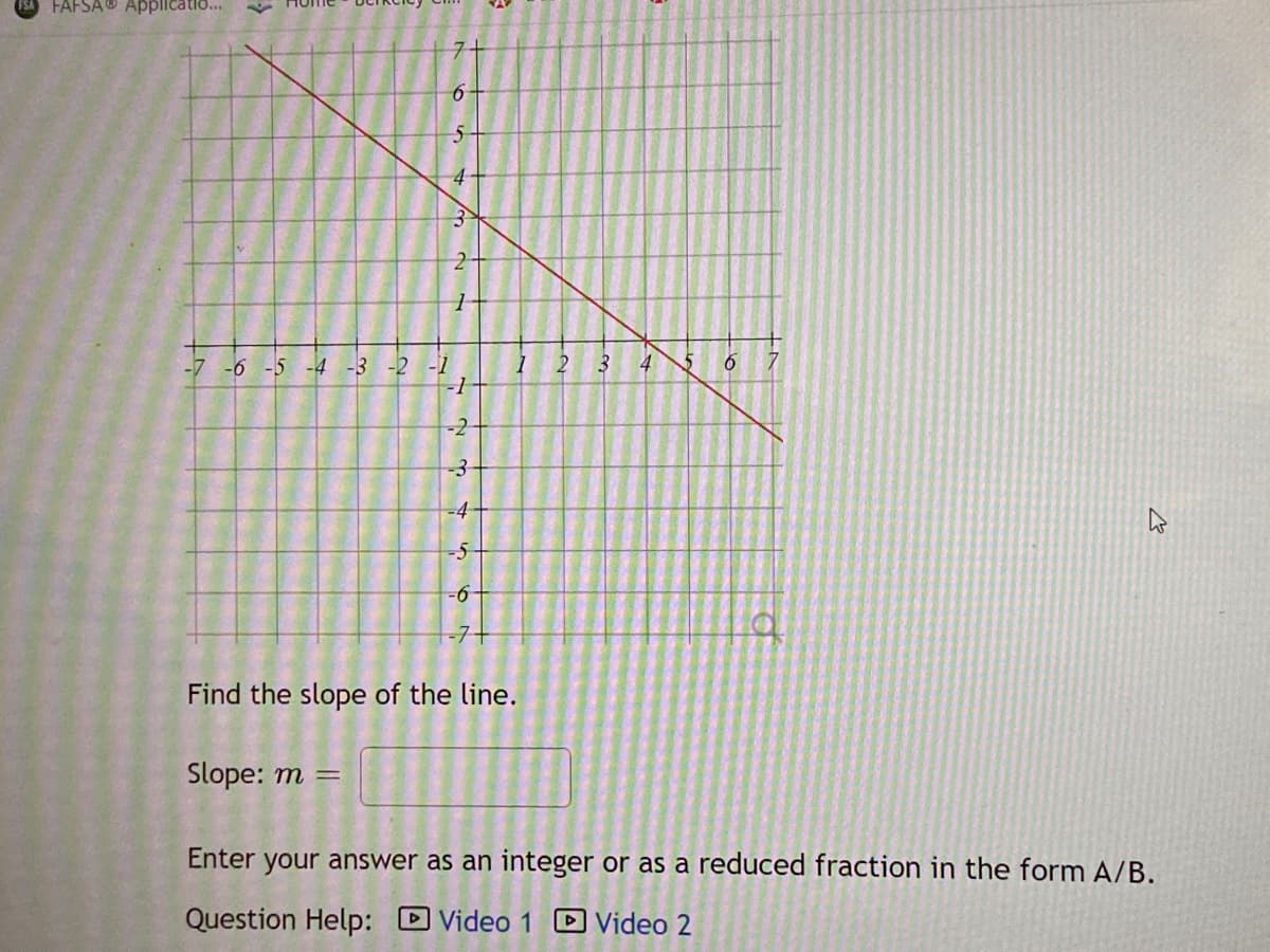 FAFSA® Applicatio..
5-
4
-6 -5 -4 -3 -2 -1
-1
-2
-3
-4
9-
-7+
Find the slope of the line.
Slope: m =
Enter your answer as an integer or as a reduced fraction in the form A/B.
Question Help: DVideo 1
Video 2
