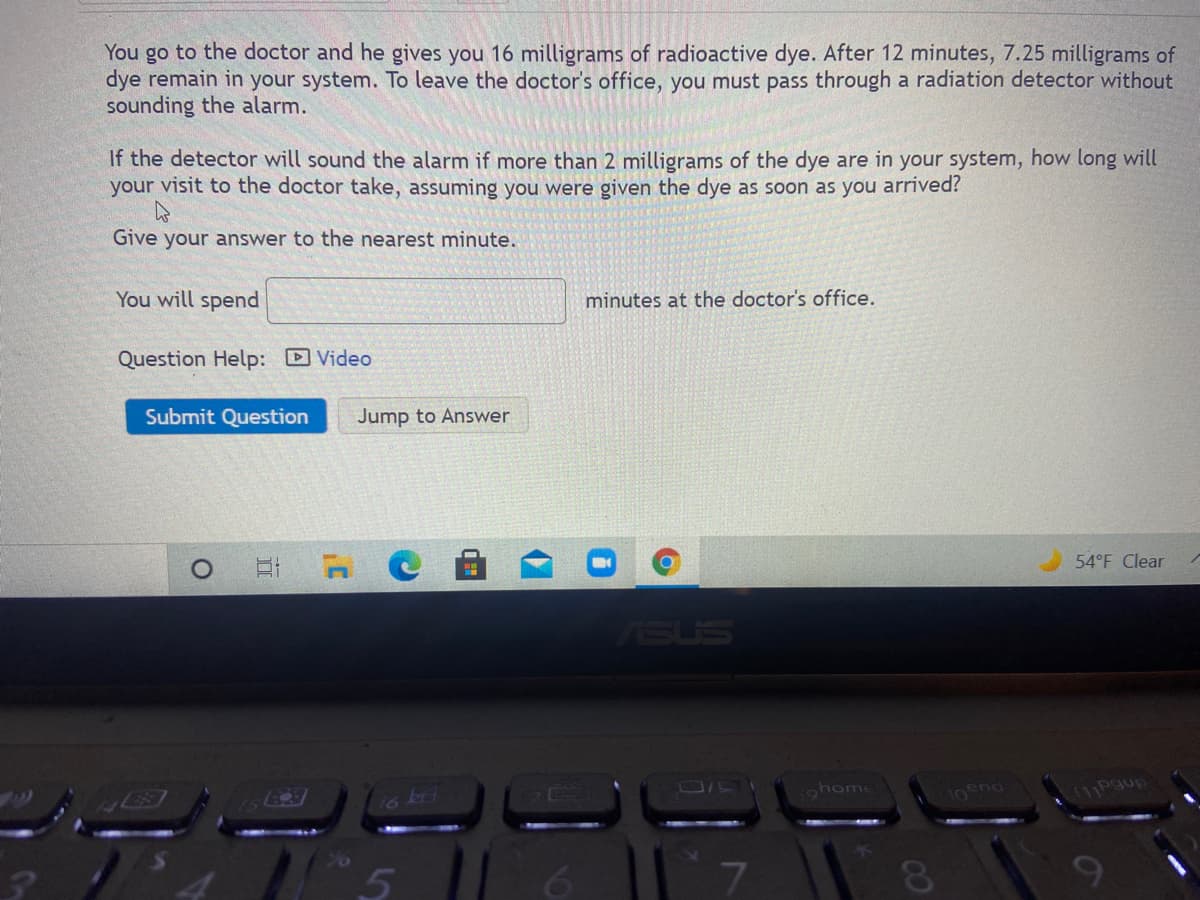 You go to the doctor and he gives you 16 milligrams of radioactive dye. After 12 minutes, 7.25 milligrams of
dye remain in your system. To leave the doctor's office, you must pass through a radiation detector without
sounding the alarm.
If the detector will sound the alarm if more than 2 milligrams of the dye are in your system, how long will
your visit to the doctor take, assuming you were given the dye as soon as you arrived?
Give your answer to the nearest minute.
You will spend
minutes at the doctor's office.
Question Help: Video
Submit Question
Jump to Answer
54°F Clear
ASUS
16 kj
tohome
10ena
111Pgup
9
00
