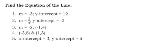 Find the Equation of the Line.
1. m = -3; y-intercept = 12
2.
2. m =
y-intercept -3
3. m = -2; (-1,4)
4. (-3,5) & (1,3)
%3D
5. x-intercept = 3, y-intercept = 5
