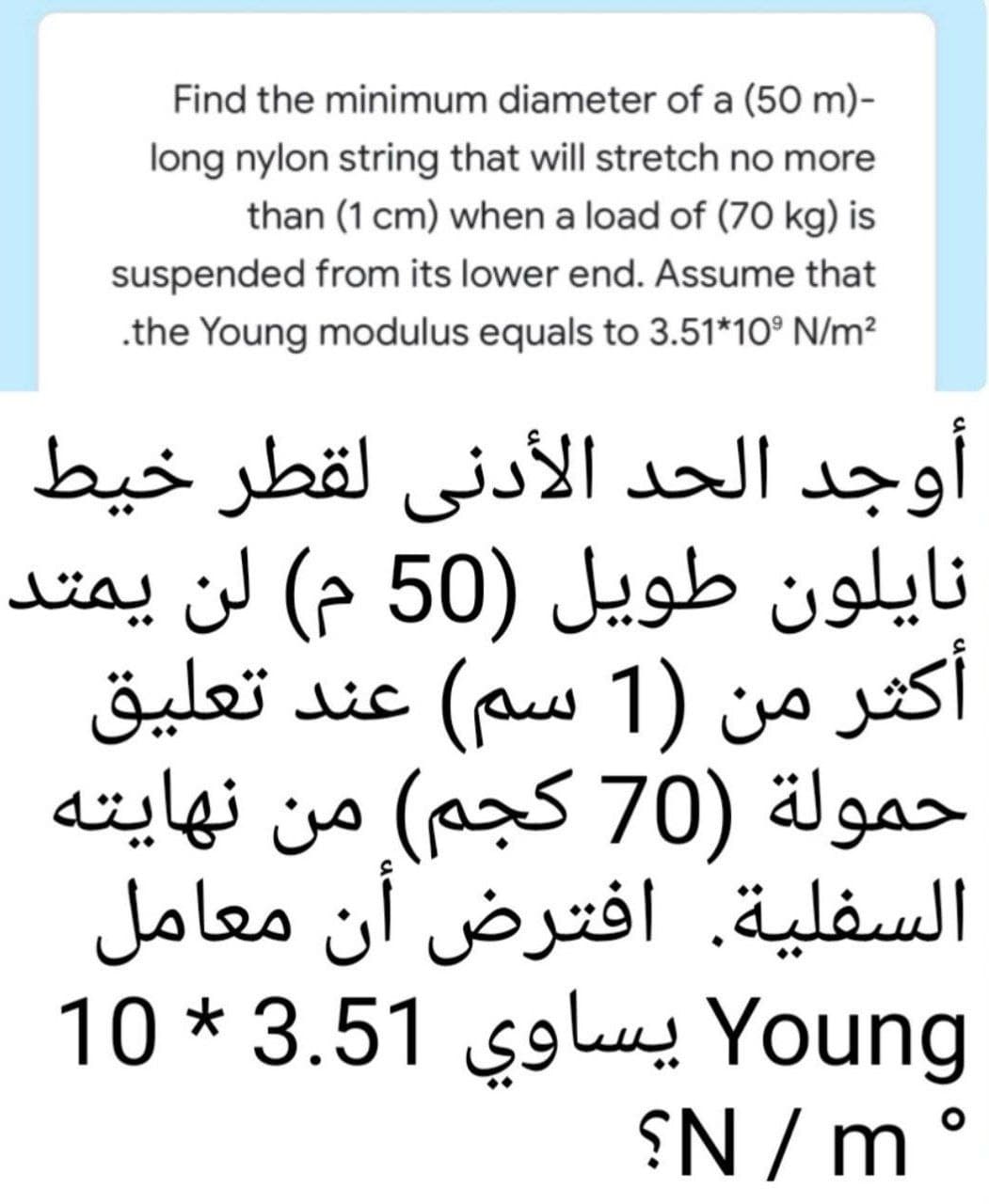 Find the minimum diameter of a (50 m)-
long nylon string that will stretch no more
than (1 cm) when a load of (70 kg) is
suspended from its lower end. Assume that
.the Young modulus equals to 3.51*10° N/m²
أوجد الحد الأدني لقطر خيط
نایلون طويل )50 م( لن يمتد
أكثر من )1 سم( عند تعلیق
حمولة )70 كجم( من نهايته
السفلية. افترض أن معامل
10 * 3.51 s9lu Young
W / Ns
