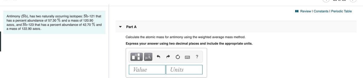 I Review I Constants I Periodic Table
Antimony (Sb), has two naturally occurring isotopes: Sb-121 that
has a percent abundance of 57.30 % and a mass of 120.90
amu, and Sb-123 that has a percent abundance of 42.70 % and
Part A
a mass of 122.90 amu.
Calculate the atomic mass for antimony using the weighted average mass method.
Express your answer using two decimal places and include the appropriate units.
μΑ
?
Value
Units
