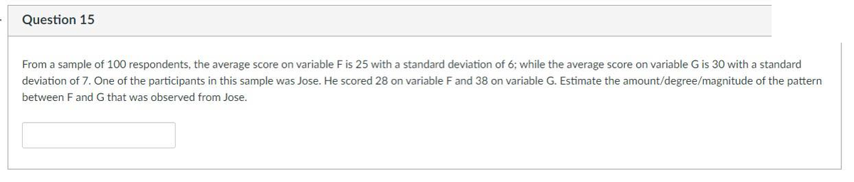 Question 15
From a sample of 100 respondents, the average score on variable F is 25 with a standard deviation of 6; while the average score on variable G is 30 with a standard
deviation of 7. One of the participants in this sample was Jose. He scored 28 on variable F and 38 on variable G. Estimate the amount/degree/magnitude of the pattern
between F and G that was observed from Jose.
