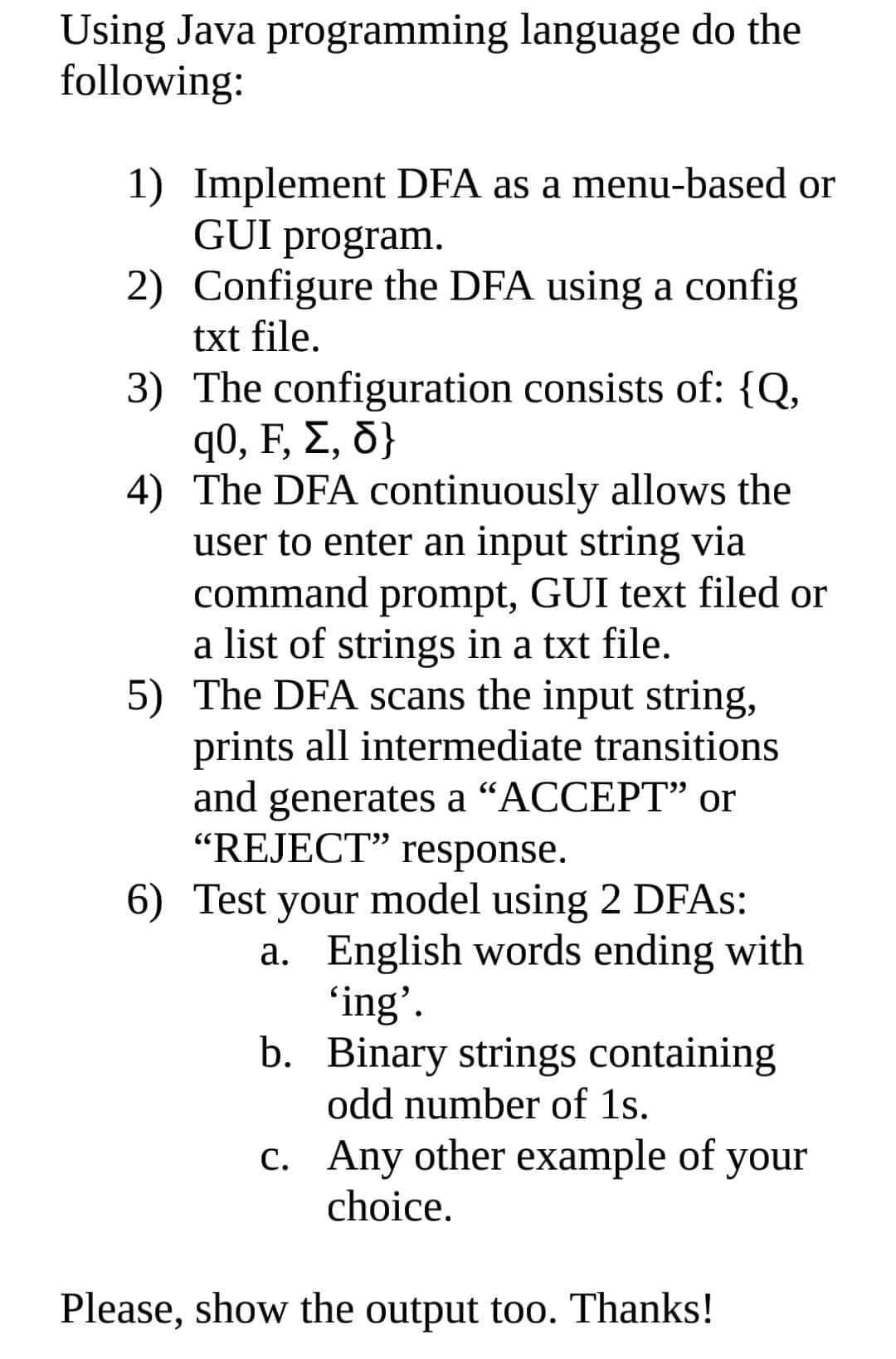 Using Java programming language do the
following:
1) Implement DFA as a menu-based or
GUI program.
2) Configure the DFA using a config
txt file.
3) The configuration consists of: {Q,
q0, F, Σ, δ;
4) The DFA continuously allows the
user to enter an input string via
command prompt, GUI text filed or
a list of strings in a txt file.
5) The DFA scans the input string,
prints all intermediate transitions
and generates a “ACCEPT" or
"REJECT" response.
6) Test your model using 2 DFAS:
a. English words ending with
'ing'.
b. Binary strings containing
odd number of 1s.
c. Any other example of your
choice.
Please, show the output too. Thanks!
