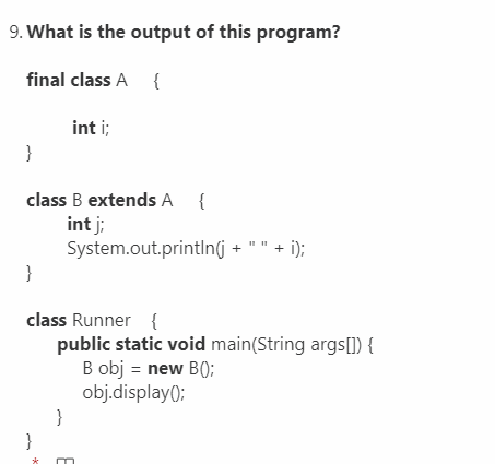 9. What is the output of this program?
final class A {
int i;
}
class B extends A {
int j;
System.out.printIn(j + " " + i);
}
class Runner {
public static void main(String args[]) {
B obj = new B();
obj.display();
}
}
