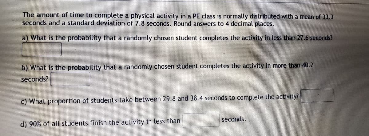 The amount of time to complete a physical activity in a PE class is normally distributed with a mean of 33.3
seconds and a standard deviation of 7.8 seconds. Round answers to 4 decimal places.
a) What is the probability that a randomly chosen student completes the activity in less than 27.6 seconds?
b) What is the probability that a randomly chosen student completes the activity in more than 40.2
seconds?
c) What proportion of students take between 29.8 and 38.4 seconds to complete the activity?
seconds.
d) 90% of all students finish the activity in less than
