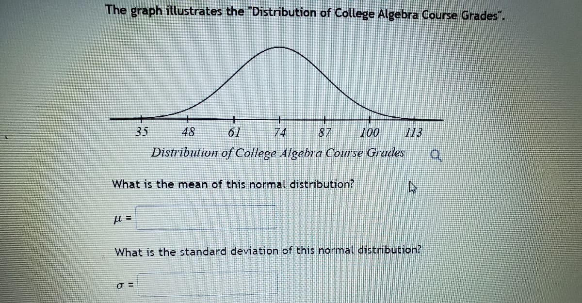 The graph illustrates the "Distribution of College Algebra Course Grades".
35
48
61
74
87
100
13
Distribution of College Algebra Course Grades
What is the mean of this normal distribution?
What is the standard deviation of this normal distribution?
