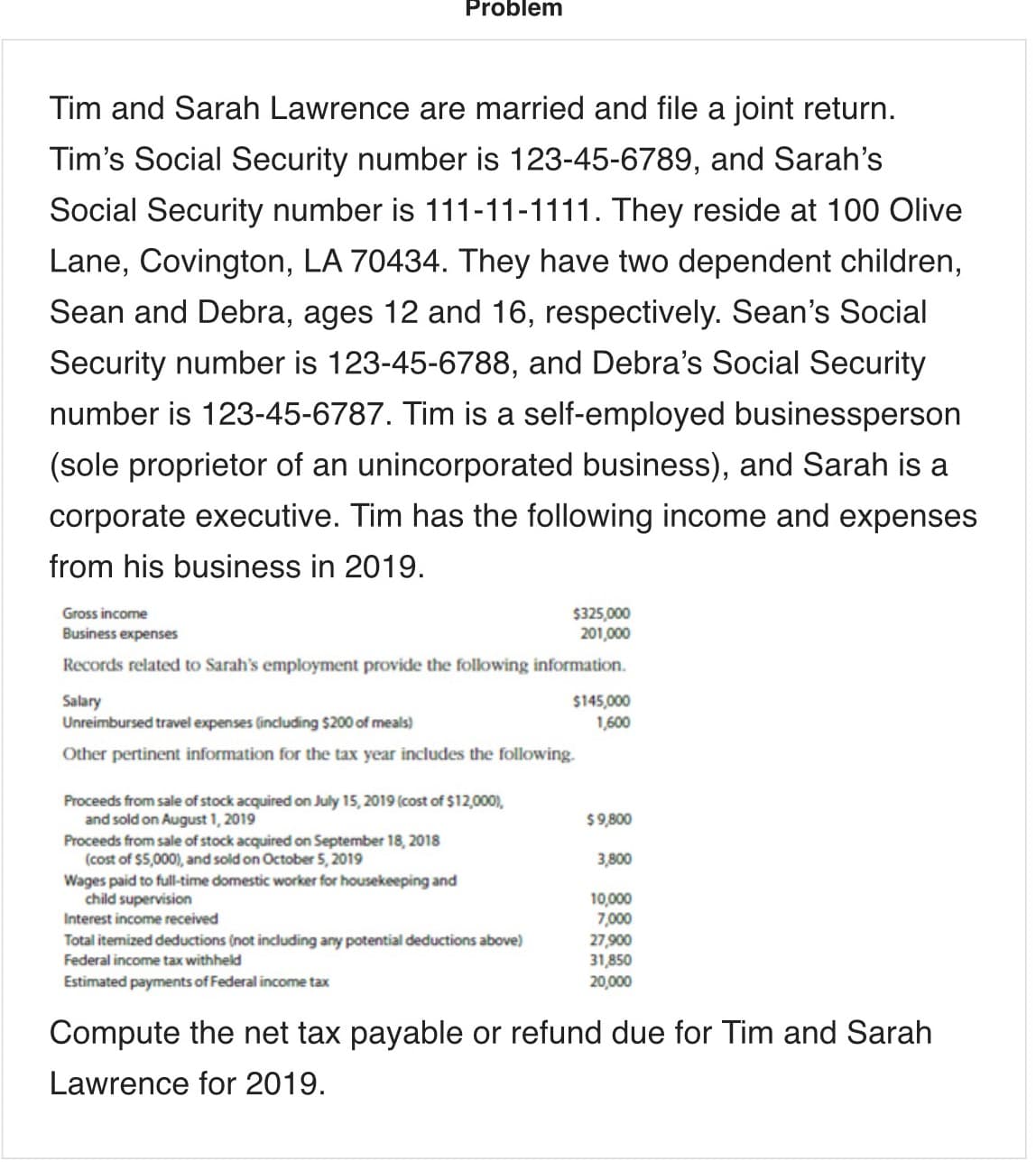Problem
Tim and Sarah Lawrence are married and file a joint return.
Tim's Social Security number is 123-45-6789, and Sarah's
Social Security number is 111-11-1111. They reside at 100 Olive
Lane, Covington, LA 70434. They have two dependent children,
Sean and Debra, ages 12 and 16, respectively. Sean's Social
Security number is 123-45-6788, and Debra's Social Security
number is 123-45-6787. Tim is a self-employed businessperson
(sole proprietor of an unincorporated business), and Sarah is a
corporate executive. Tim has the following income and expenses
from his business in 2019.
$325,000
201,000
Gross income
Business expenses
Records related to Sarah's employment provide the following information.
Salary
Unreimbursed travel expenses (including $200 of meals)
$145,000
1,600
Other pertinent information for the tax year includes the following.
Proceeds from sale of stock acquired on July 15, 2019 (cost of $12,000),
and sold on August 1, 2019
Proceeds from sale of stock acquired on September 18, 2018
(cost of $5,000), and sold on October 5, 2019
Wages paid to full-time domestic worker for housekeeping and
child supervision
$9,800
3,800
10,000
7,000
27,900
31,850
20,000
Interest income received
Total itemized deductions (not including any potential deductions above)
Federal income tax withheld
Estimated payments of Federal income tax
Compute the net tax payable or refund due for Tim and Sarah
Lawrence for 2019.
