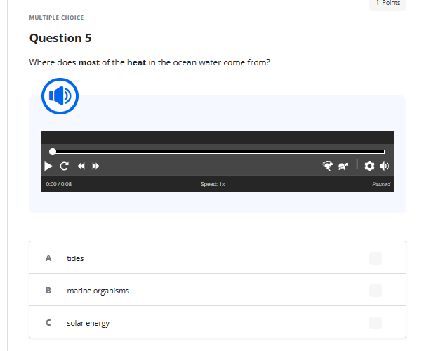 MULTIPLE CHOICE
Question 5
Where does most of the heat in the ocean water come from?
0:00/0:08
A
B
C «»
n
tides
marine organisms
solar energy
Speed: 1x
1 Points
| ✿0
Paused