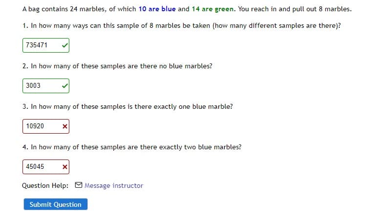 A bag contains 24 marbles, of which 10 are blue and 14 are green. You reach in and pull out 8 marbles.
1. In how many ways can this sample of 8 marbles be taken (how many different samples are there)?
735471
2. In how many of these samples are there no blue marbles?
3003
3. In how many of these samples is there exactly one blue marble?
10920
4. In how many of these samples are there exactly two blue marbles?
45045
X
Question Help: Message instructor
Submit Question