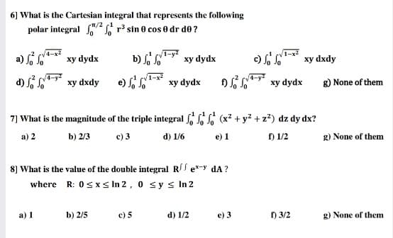 6] What is the Cartesian integral that represents the following
R/2 (1
polar integral r3 sin 0 cos 0 dr de ?
a) S
4-x2
xy dydx
V1-x?
xy dxdy
xy dydx
d) Si so** xy dxdy
e) S S* xy dydx
D so xy dydx
g) None of them
ху
7] What is the magnitude of the triple integral S (x? + y? + z?) dz dy dx?
a) 2
b) 2/3
c) 3
d) 1/6
e) 1
f) 1/2
g) None of them
8] What is the value of the double integral RS e-y dA?
where R: 0sxs In 2, 0 sy s n 2
а) 1
b) 2/5
c) 5
d) 1/2
e) 3
) 3/2
g) None of them
