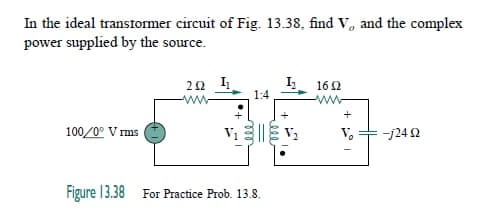 In the ideal transtormer circuit of Fig. 13.38, find V, and the complex
power supplied by the source.
I,
1:4
162
ww-
+
+
100/0° V rms
V.
-j24 2
Figure 13.38 For Practice Prob. 13.8.
