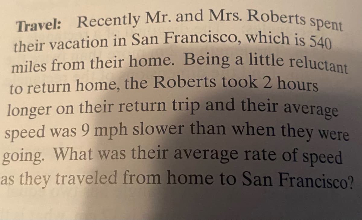 miles from their home. Being a little reluctant
Travel: Recently Mr. and Mrs. Roberts s
their vacation in San Francisco, which is 540
spent
their vacation in San Francisco, which is 540
to return home, the Roberts took 2 hours
longer on their return trip and their average
speed was 9 mph slower than when they were
going. What was their average rate of speed
as they traveled from home to San Francisco?
