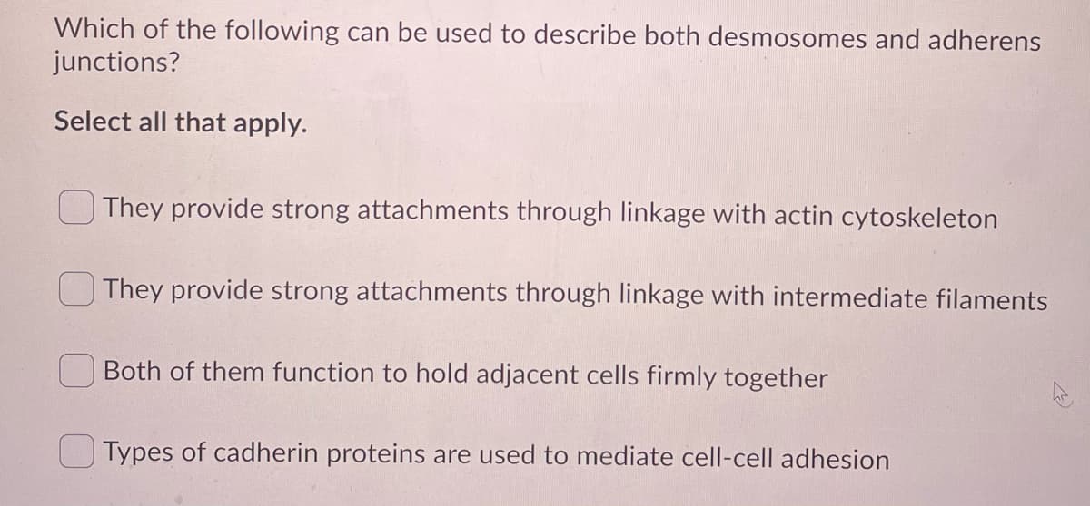Which of the following can be used to describe both desmosomes and adherens
junctions?
Select all that apply.
They provide strong attachments through linkage with actin cytoskeleton
O They provide strong attachments through linkage with intermediate filaments
Both of them function to hold adjacent cells firmly together
O Types of cadherin proteins are used to mediate cell-cell adhesion
