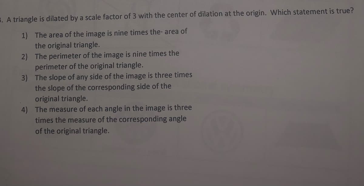 3. A triangle is dilated by a scale factor of 3 with the center of dilation at the origin. Which statement is true?
1) The area of the image is nine times the area of
the original triangle.
2) The perimeter of the image is nine times the
perimeter of the original triangle.
3) The slope of any side of the image is three times
the slope of the corresponding side of the
original triangle.
4) The measure of each angle in the image is three
times the measure of the corresponding angle
of the original triangle.
