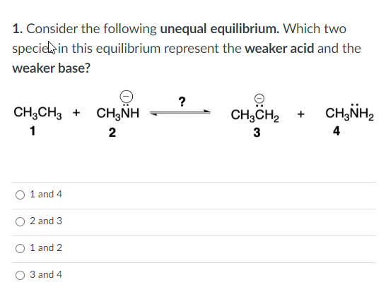 1. Consider the following unequal equilibrium. Which two
species in this equilibrium represent the weaker acid and the
weaker base?
CH3CH3 + CH3NH
1
2
O 1 and 4
2 and 3
1 and 2
3 and 4
?
→
CH3CH₂
3
CH3NH₂
4
