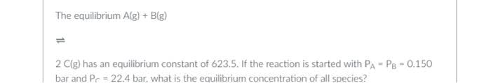 The equilibrium A(g) + B(g)
=
2 C(g) has an equilibrium constant of 623.5. If the reaction is started with PA PB = 0.150
bar and P = 22.4 bar, what is the equilibrium concentration of all species?