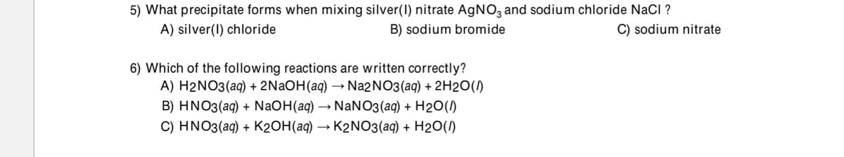 5) What precipitate forms when mixing silver(I) nitrate AGNO, and sodium chloride NaCI ?
A) silver(I) chloride
B) sodium bromide
C) sodium nitrate
6) Which of the following reactions are written correctly?
A) H2NO3(aq) + 2NAOH(aq) → N22NO3(aq) + 2H20(1)
B) HNO3(aq) + NaOH(aq) → NaNO3(aq) + H2O()
C) HNO3(aq) + K2OH(aq) → K2N03(aq) + H2O()
