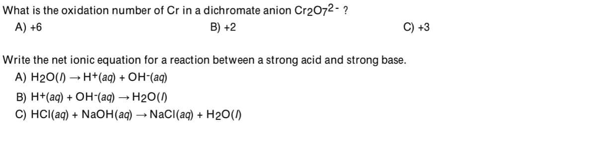 What is the oxidation number of Cr in a dichromate anion Cr2072- ?
A) +6
B) +2
C) +3
Write the net ionic equation for a reaction between a strong acid and strong base.
A) Н20() — Н+(aq) + Он-(ад)
В) H+(аq) + ОН-(agд) — Н20()
С) HС(а9) + NadН(а9) — NaCl(ag) + H20()
