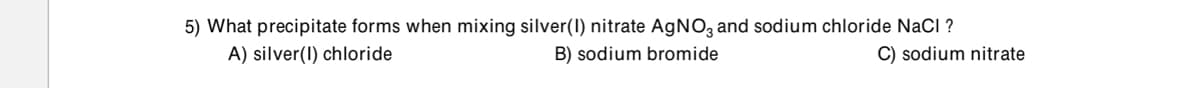 5) What precipitate forms when mixing silver(I) nitrate AgNO3 and sodium chloride NaCl ?
A) silver(I) chloride
B) sodium bromide
C) sodium nitrate
