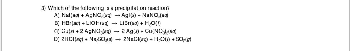 3) Which of the following is a precipitation reaction?
A) Nal(aq) + AgNO;(aq) → Agl(s) + NaNO3(aq)
B) HBr(aq) + LIOH(aq)
• LiBr(aq) + H¿O()
C) Cu(s) + 2 AGNO3(aq) → 2 Ag(s) + Cu(NO3)½(aq)
D) 2HCI(aq) + Na,SO:(s)
2NaCI(aq) + H2O(1) + SO2(g)

