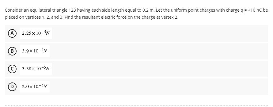 Consider an equilateral triangle 123 having each side length equal to 0.2 m. Let the uniform point charges with charge q = +10 nC be
placed on vertices 1, 2, and 3. Find the resultant electric force on the charge at vertex 2.
(A) 2.25x10-5N
B 3.9x10-5N
3.38×10-5N
2.0× 10-5N
D