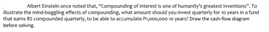 Albert Einstein once noted that, "Compounding of interest is one of humanity's greatest inventions". To
illustrate the mind-boggling effects of compounding, what amount should you invest quarterly for 10 years in a fund
that earns 8% compounded quarterly, to be able to accumulate P1,000,00o 10 years? Draw the cash-flow diagram
before solving.
