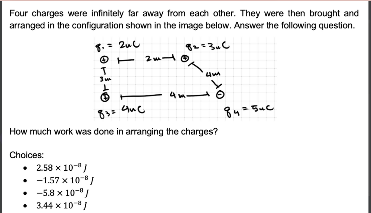 Four charges were infinitely far away from each other. They were then brought and
arranged in the configuration shown in the image below. Answer the following question.
8,= 2uC
82=3u C
4 m t o
83=
8425uc
How much work was done in arranging the charges?
Choices:
2.58 x 10-8 /
-1.57 x 10-8 J
-5.8 x 10-8 I
3.44 x 10-8 J
