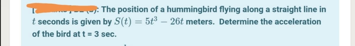 The position of a hummingbird flying along a straight line in
t seconds is given by S(t) = 5t³ – 26t meters. Determine the acceleration
of the bird at t = 3 sec.
