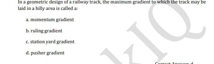 In a geometric design of a railway track, the maximum gradient to which the track may be
laid in a hilly area is called a:
a. momentum gradient
b. ruling gradient
c. station yard gradient
d. pusher gradient
Corroct Ancuori d
