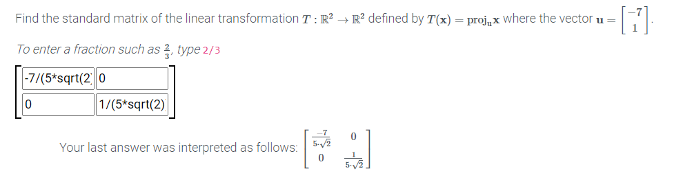 Find the standard matrix of the linear transformation T : R? → R² defined by T(x) = proj, x where the vector u =
To enter a fraction such as 2, type 2/3
-7/(5*sqrt(2 0
1/(5*sqrt(2)
Your last answer was interpreted as follows:
