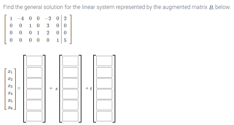 Find the general solution for the linear system represented by the augmented matrix B, below.
1 -4 0 0 -2 0 2
0 0
0 0
1 0
3
0 1
0 0
15
+ s
+t
I5
